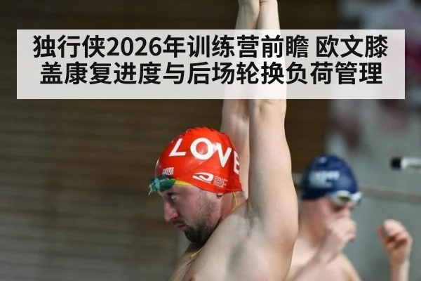 独行侠2026年训练营前瞻 欧文膝盖康复进度与后场轮换负荷管理